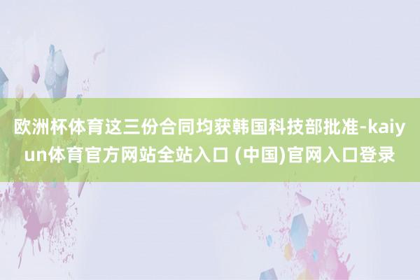 欧洲杯体育这三份合同均获韩国科技部批准-kaiyun体育官方网站全站入口 (中国)官网入口登录