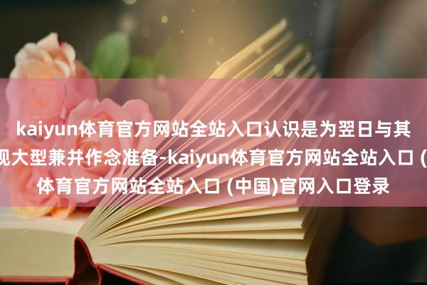 kaiyun体育官方网站全站入口认识是为翌日与其他大批商品巨头实现大型兼并作念准备-kaiyun体育官方网站全站入口 (中国)官网入口登录
