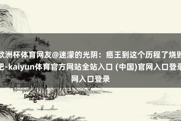 欧洲杯体育网友@迷濛的光阴：癌王到这个历程了烧毁吧-kaiyun体育官方网站全站入口 (中国)官网入口登录
