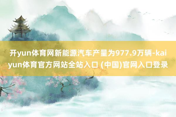 开yun体育网新能源汽车产量为977.9万辆-kaiyun体育官方网站全站入口 