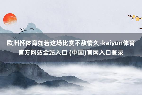 欧洲杯体育如若这场比赛不敌情久-kaiyun体育官方网站全站入口 (中国)官网入