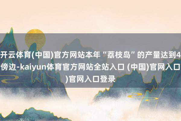 开云体育(中国)官方网站本年“荔枝岛”的产量达到4万斤傍边-kaiyun体育官方网站全站入口 (中国)官网入口登录