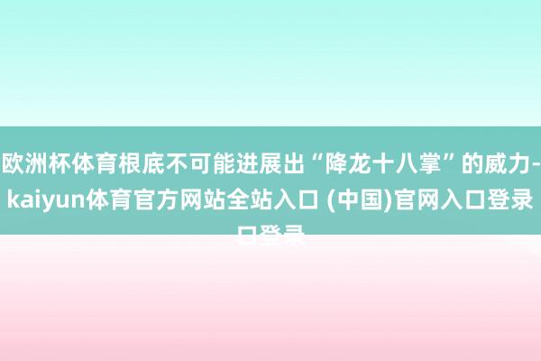 欧洲杯体育根底不可能进展出“降龙十八掌”的威力-kaiyun体育官方网站全站入口