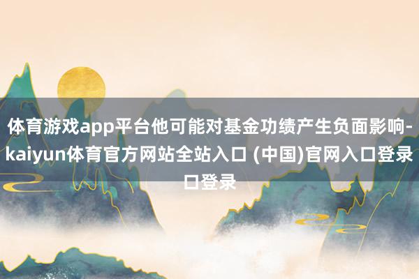 体育游戏app平台他可能对基金功绩产生负面影响-kaiyun体育官方网站全站入口