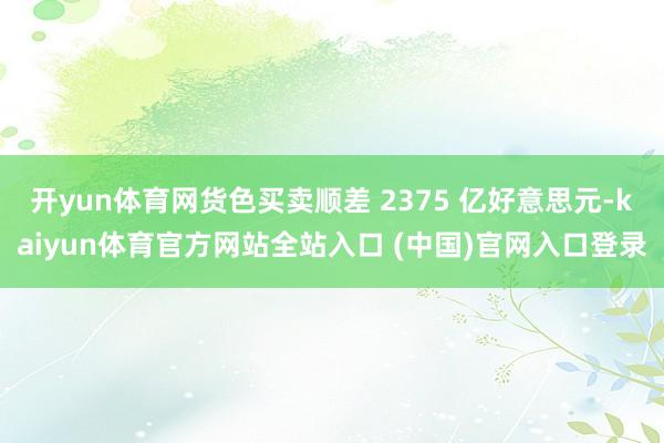开yun体育网货色买卖顺差 2375 亿好意思元-kaiyun体育官方网站全站入