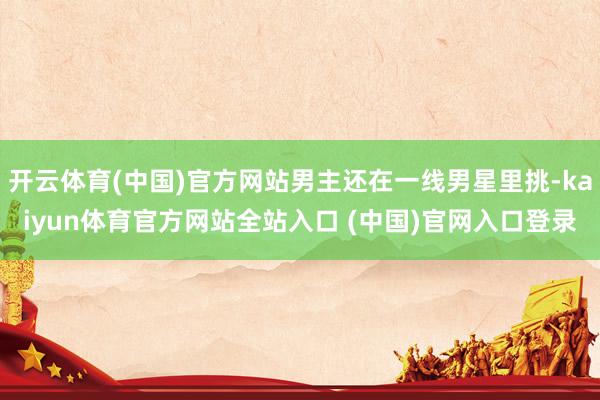 开云体育(中国)官方网站男主还在一线男星里挑-kaiyun体育官方网站全站入口 
