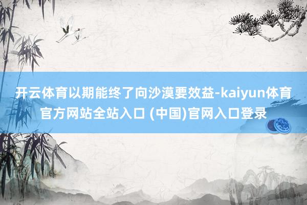 开云体育以期能终了向沙漠要效益-kaiyun体育官方网站全站入口 (中国)官网入