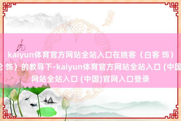 kaiyun体育官方网站全站入口在姚客（白客 饰）与贾凌（黄才伦 饰）的教导下-