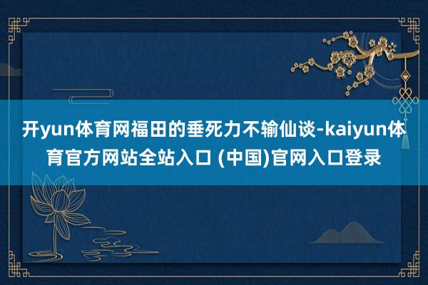 开yun体育网福田的垂死力不输仙谈-kaiyun体育官方网站全站入口 (中国)官