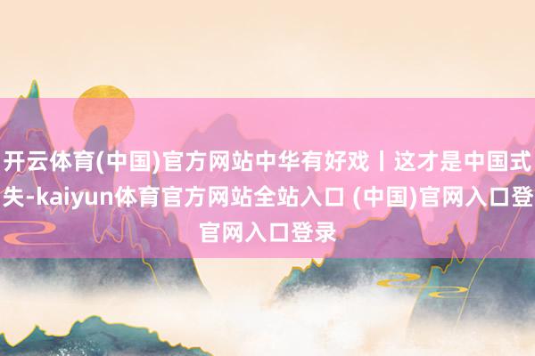 开云体育(中国)官方网站中华有好戏丨这才是中国式冒失-kaiyun体育官方网站全