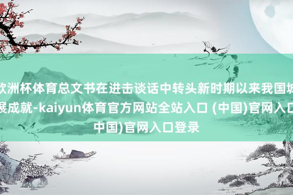欧洲杯体育总文书在进击谈话中转头新时期以来我国城市发展成就-kaiyun体育官方