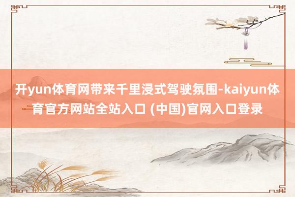 开yun体育网带来千里浸式驾驶氛围-kaiyun体育官方网站全站入口 (中国)官