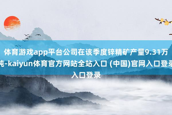 体育游戏app平台公司在该季度锌精矿产量9.31万吨-kaiyun体育官方网站全