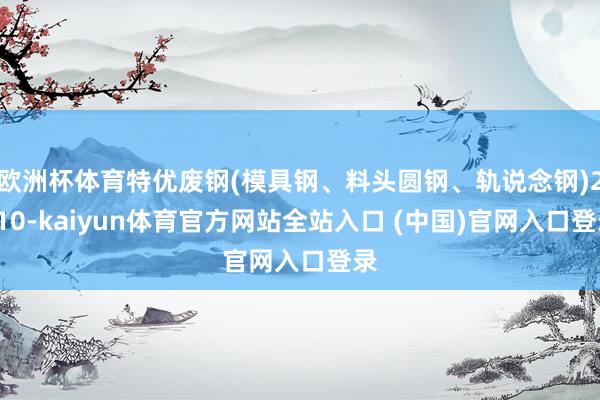 欧洲杯体育特优废钢(模具钢、料头圆钢、轨说念钢)2410-kaiyun体育官方网