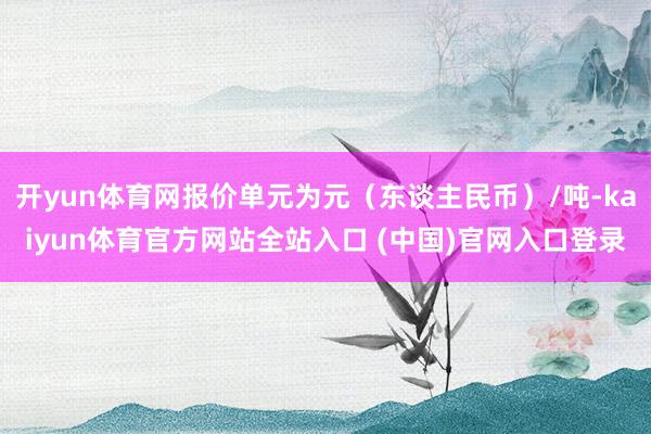 开yun体育网报价单元为元（东谈主民币）/吨-kaiyun体育官方网站全站入口 