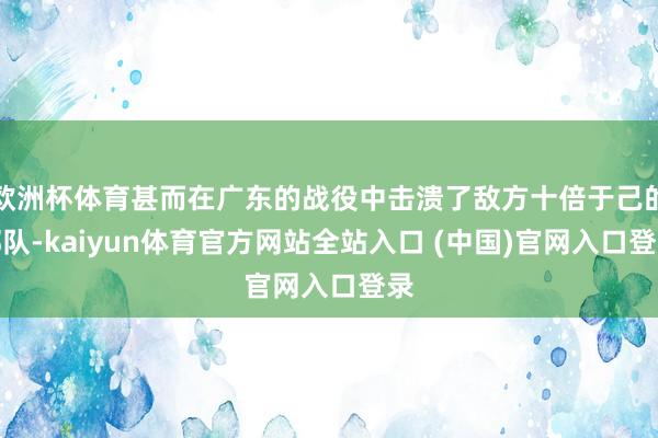 欧洲杯体育甚而在广东的战役中击溃了敌方十倍于己的部队-kaiyun体育官方网站全