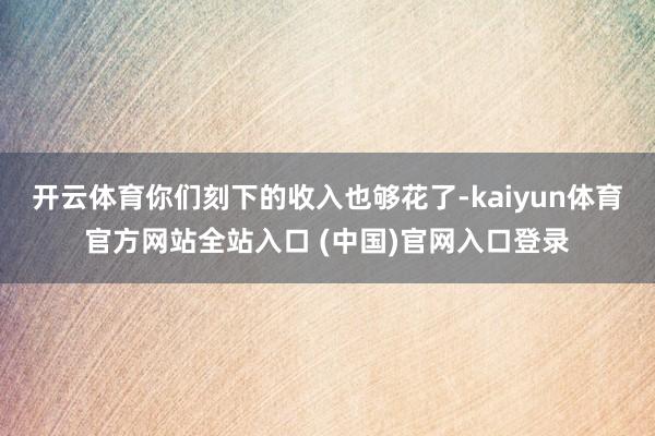 开云体育你们刻下的收入也够花了-kaiyun体育官方网站全站入口 (中国)官网入