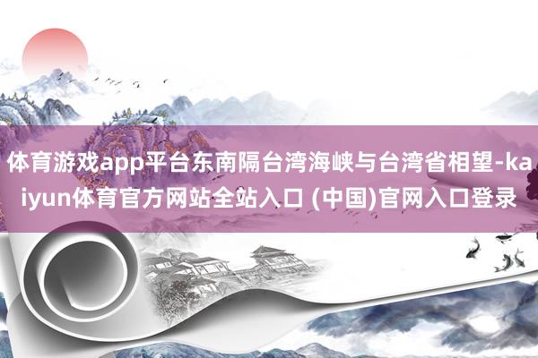 体育游戏app平台东南隔台湾海峡与台湾省相望-kaiyun体育官方网站全站入口 