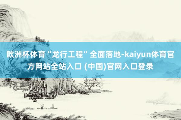 欧洲杯体育“龙行工程”全面落地-kaiyun体育官方网站全站入口 (中国)官网入