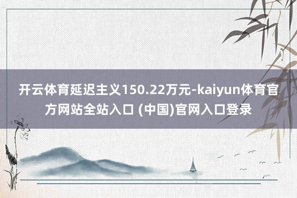 开云体育延迟主义150.22万元-kaiyun体育官方网站全站入口 (中国)官网