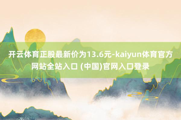 开云体育正股最新价为13.6元-kaiyun体育官方网站全站入口 (中国)官网入