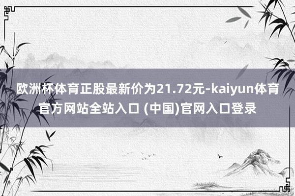欧洲杯体育正股最新价为21.72元-kaiyun体育官方网站全站入口 (中国)官