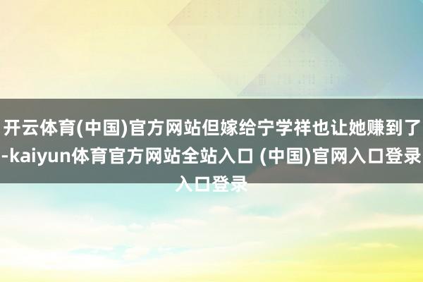 开云体育(中国)官方网站但嫁给宁学祥也让她赚到了-kaiyun体育官方网站全站入