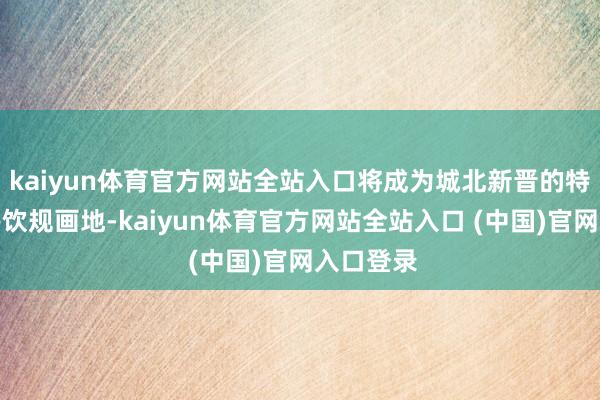 kaiyun体育官方网站全站入口将成为城北新晋的特质外交餐饮规画地-kaiyun体育官方网站全站入口 (中国)官网入口登录