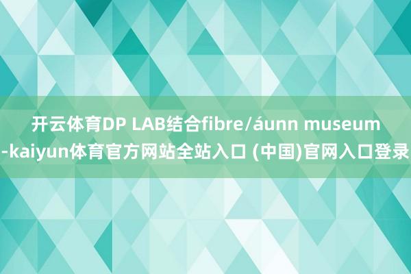 开云体育DP LAB结合fibre/áunn museum-kaiyun体育官方网站全站入口 (中国)官网入口登录