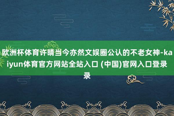 欧洲杯体育许晴当今亦然文娱圈公认的不老女神-kaiyun体育官方网站全站入口 (中国)官网入口登录