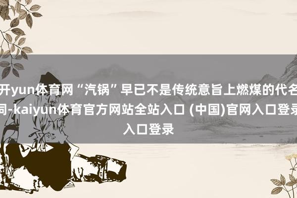 开yun体育网“汽锅”早已不是传统意旨上燃煤的代名词-kaiyun体育官方网站全站入口 (中国)官网入口登录