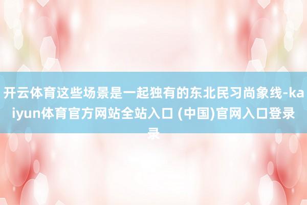 开云体育这些场景是一起独有的东北民习尚象线-kaiyun体育官方网站全站入口 (中国)官网入口登录