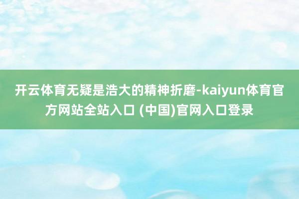 开云体育无疑是浩大的精神折磨-kaiyun体育官方网站全站入口 (中国)官网入口登录