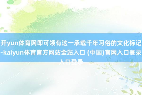 开yun体育网即可领有这一承载千年习俗的文化标记-kaiyun体育官方网站全站入