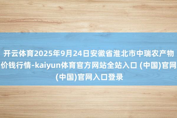 开云体育2025年9月24日安徽省淮北市中瑞农产物批发阛阓价钱行情-kaiyun体育官方网站全站入口 (中国)官网入口登录