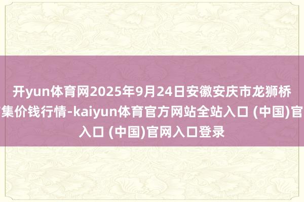 开yun体育网2025年9月24日安徽安庆市龙狮桥蔬菜批发市集价钱行情-kaiyun体育官方网站全站入口 (中国)官网入口登录
