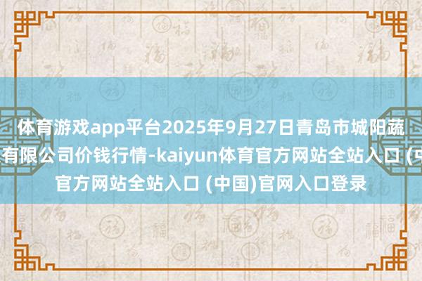 体育游戏app平台2025年9月27日青岛市城阳蔬菜水居品批发市集有限公司价钱行情-kaiyun体育官方网站全站入口 (中国)官网入口登录