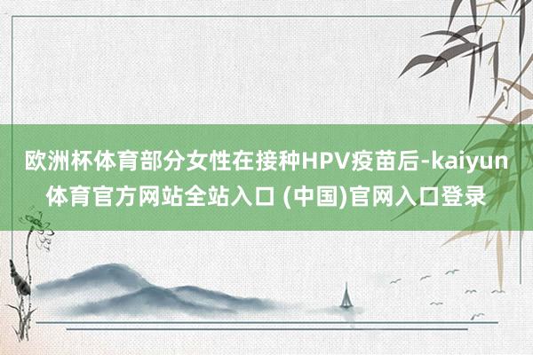 欧洲杯体育部分女性在接种HPV疫苗后-kaiyun体育官方网站全站入口 (中国)官网入口登录