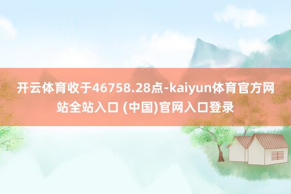 开云体育收于46758.28点-kaiyun体育官方网站全站入口 (中国)官网入