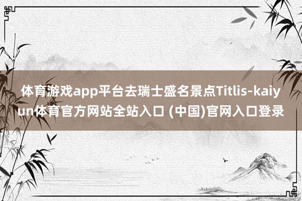 体育游戏app平台去瑞士盛名景点Titlis-kaiyun体育官方网站全站入口 (中国)官网入口登录
