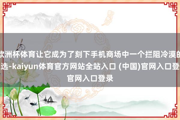 欧洲杯体育让它成为了刻下手机商场中一个拦阻冷漠的采选-kaiyun体育官方网站全站入口 (中国)官网入口登录