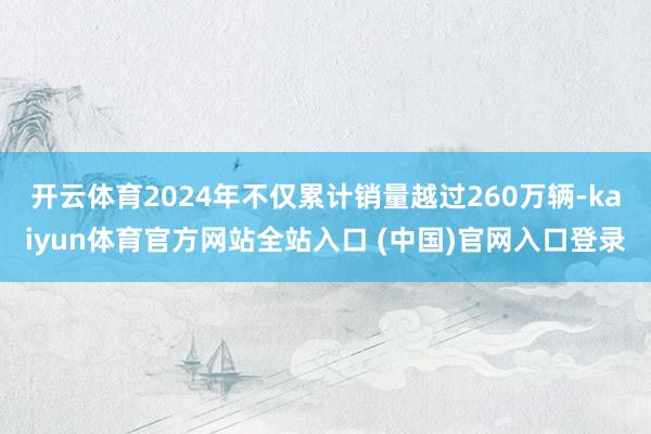 开云体育2024年不仅累计销量越过260万辆-kaiyun体育官方网站全站入口 