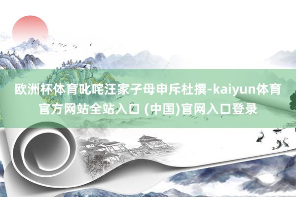 欧洲杯体育叱咤汪家子母申斥杜撰-kaiyun体育官方网站全站入口 (中国)官网入