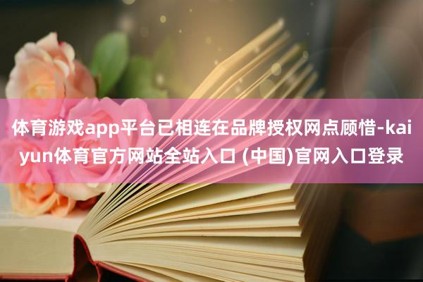 体育游戏app平台已相连在品牌授权网点顾惜-kaiyun体育官方网站全站入口 (中国)官网入口登录