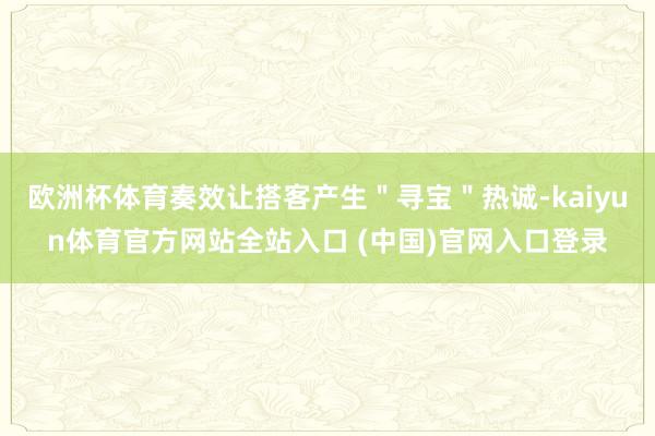 欧洲杯体育奏效让搭客产生"寻宝"热诚-kaiyun体育官方网站全站入口 (中国)官网入口登录