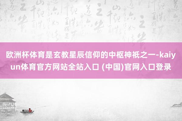 欧洲杯体育是玄教星辰信仰的中枢神祇之一-kaiyun体育官方网站全站入口 (中国)官网入口登录