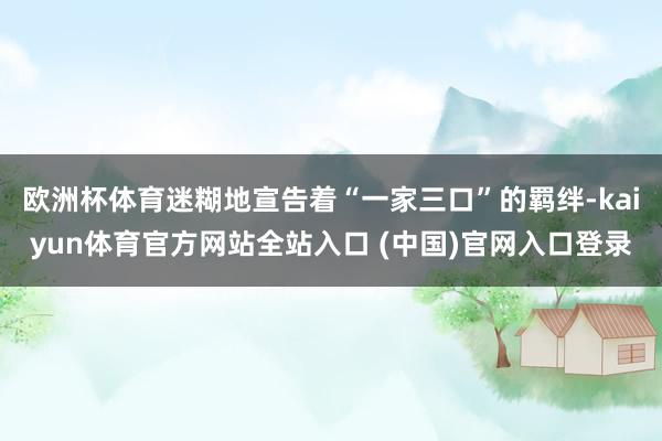 欧洲杯体育迷糊地宣告着“一家三口”的羁绊-kaiyun体育官方网站全站入口 (中