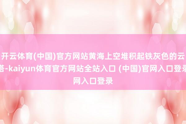 开云体育(中国)官方网站黄海上空堆积起铁灰色的云塔-kaiyun体育官方网站全站