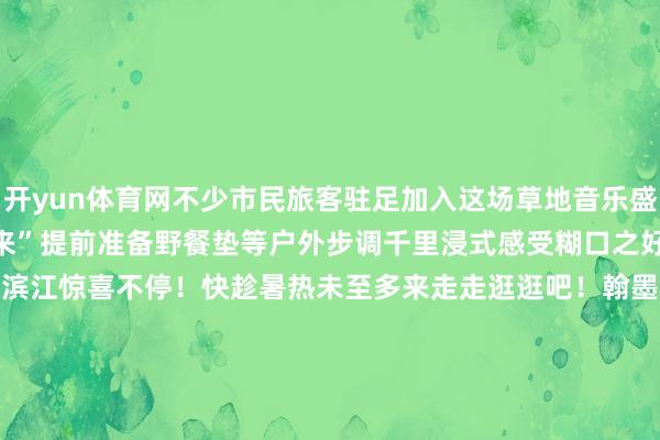开yun体育网不少市民旅客驻足加入这场草地音乐盛宴更有音乐爱重者“有备而来”提前准备野餐垫等户外步调千里浸式感受糊口之好意思初夏到来杨浦滨江惊喜不停!快趁暑热未至多来走走逛逛吧!翰墨 | 吴百欣剪辑 | 吴百欣视频 | 孙培杰府上 | 滨江集团*转载请注明来自上海杨浦官方微信 发布于:上海市-kaiyun体育官方网站全站入口 (中国)官网入口登录