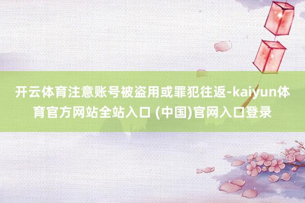 开云体育注意账号被盗用或罪犯往返-kaiyun体育官方网站全站入口 (中国)官网入口登录